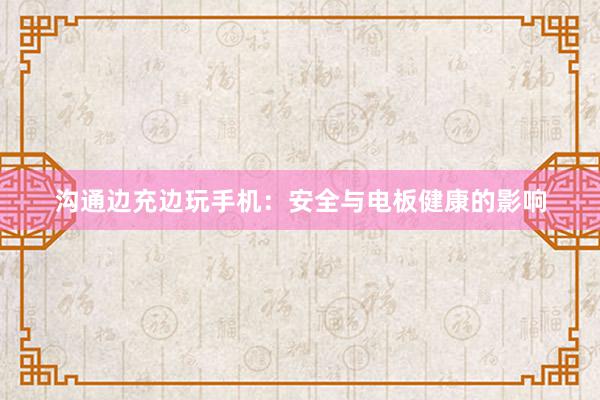 沟通边充边玩手机：安全与电板健康的影响
